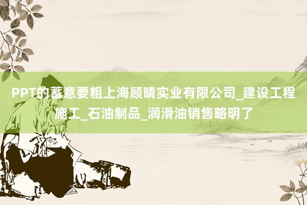 PPT的蓄意要粗上海顾晴实业有限公司_建设工程施工_石油制品_润滑油销售略明了