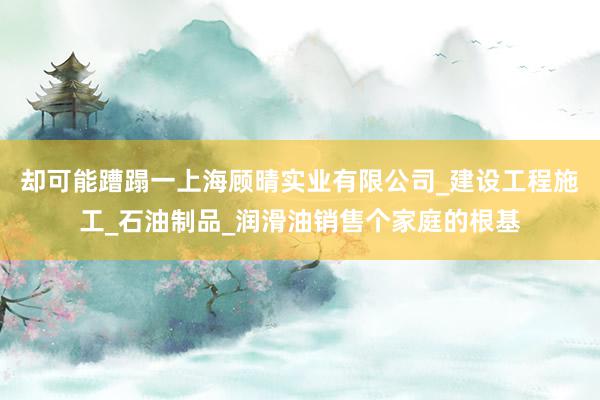 却可能蹧蹋一上海顾晴实业有限公司_建设工程施工_石油制品_润滑油销售个家庭的根基