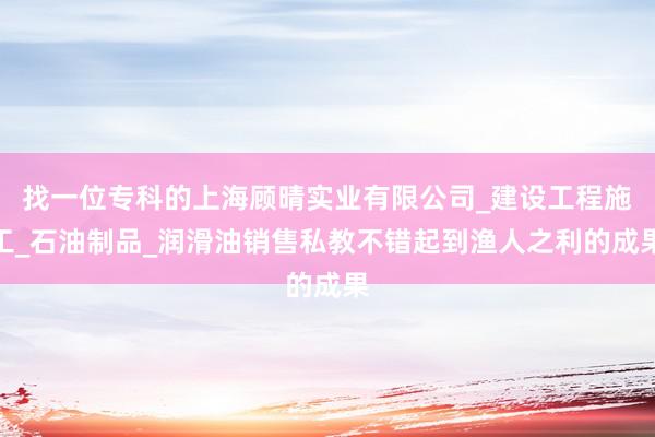 找一位专科的上海顾晴实业有限公司_建设工程施工_石油制品_润滑油销售私教不错起到渔人之利的成果