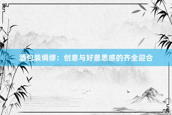 酒包装绸缪：创意与好意思感的齐全迎合