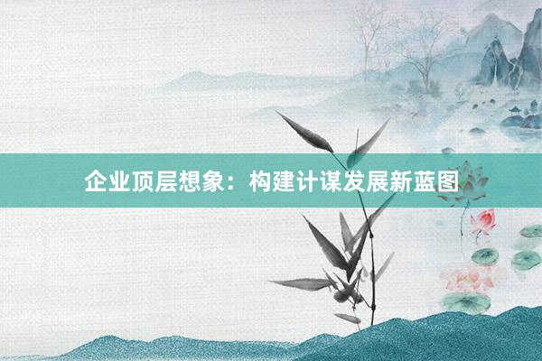 企业顶层想象：构建计谋发展新蓝图